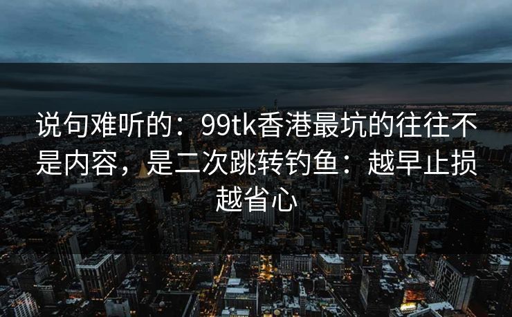 说句难听的：99tk香港最坑的往往不是内容，是二次跳转钓鱼：越早止损越省心