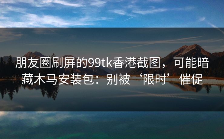 朋友圈刷屏的99tk香港截图，可能暗藏木马安装包：别被‘限时’催促