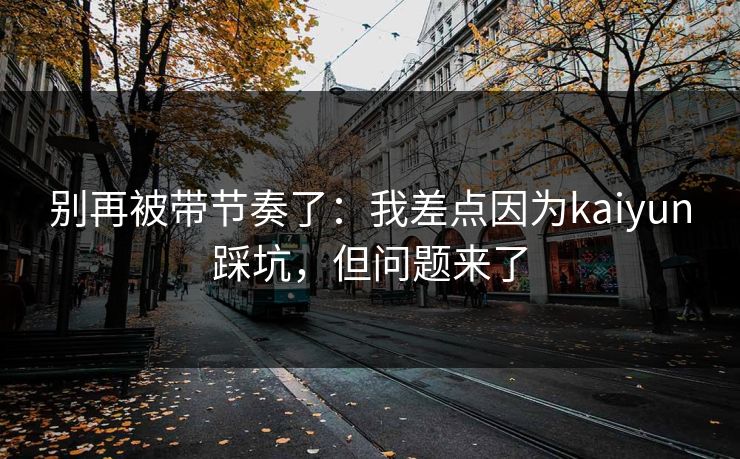 别再被带节奏了：我差点因为kaiyun踩坑，但问题来了