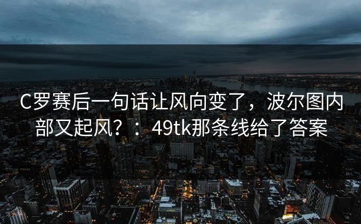 C罗赛后一句话让风向变了，波尔图内部又起风？：49tk那条线给了答案