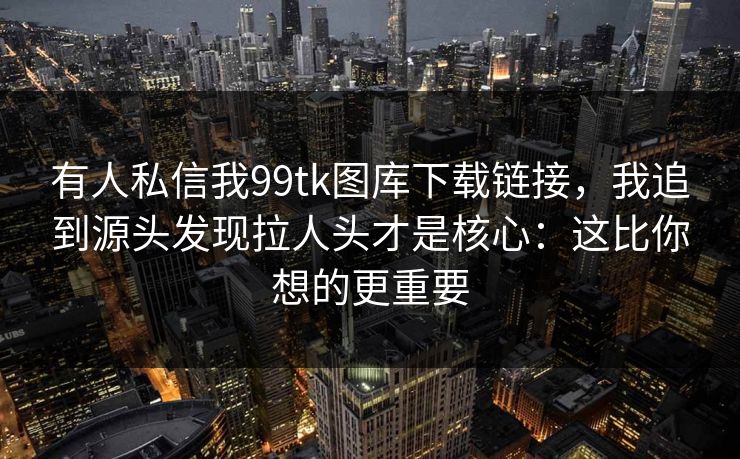 有人私信我99tk图库下载链接，我追到源头发现拉人头才是核心：这比你想的更重要