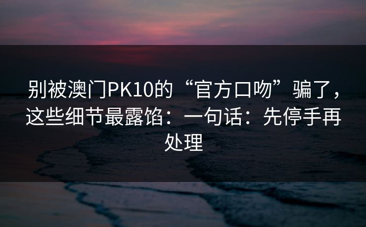 别被澳门PK10的“官方口吻”骗了，这些细节最露馅：一句话：先停手再处理