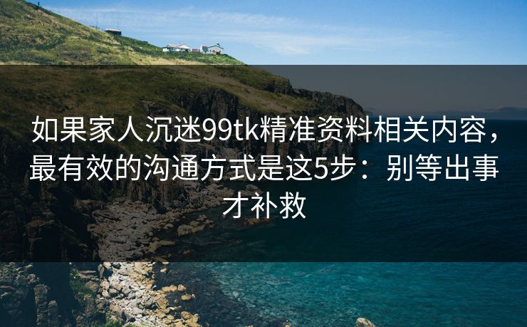 如果家人沉迷99tk精准资料相关内容，最有效的沟通方式是这5步：别等出事才补救