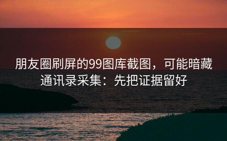 朋友圈刷屏的99图库截图，可能暗藏通讯录采集：先把证据留好